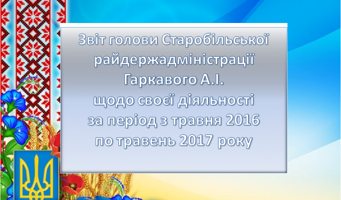 Звіт голови Старобільської райдержадміністрації Гаркавого А.І. щодо своєї діяльності за період з травня 2016 року по травень 2017 року
